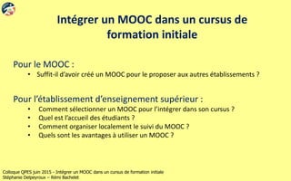Colloque QPES juin 2015 - Intégrer un MOOC dans un cursus de formation initiale
Stéphanie Delpeyroux – Rémi Bachelet
Intégrer un MOOC dans un cursus de
formation initiale
Pour le MOOC :
• Suffit-il d’avoir créé un MOOC pour le proposer aux autres établissements ?
Pour l’établissement d’enseignement supérieur :
• Comment sélectionner un MOOC pour l’intégrer dans son cursus ?
• Quel est l’accueil des étudiants ?
• Comment organiser localement le suivi du MOOC ?
• Quels sont les avantages à utiliser un MOOC ?
 
