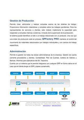 Gestión de Producción
Permite crear, administrar y realizar consultas acerca de las órdenes de trabajo.
Proporciona información instantánea y completa sobre los trabajos pendientes. Para los
representantes de servicios a clientes, este módulo implementa la capacidad para
responder a consultas internas o externas. A través de la supervisión de la producción,
el sistema puede identificar un lote o un trabajo relacionado con un producto. Una vez que

una orden de producción está en proceso,             QPFactory PRO                    mantiene el control del

movimiento de materiales relacionados con trabajos individuales y con centros de trabajo
específicos.


Administración
Permite la gestión de todas las tareas administrativas de la empresa. Gestión de cuenta
corriente proveedores y clientes. Contabilidad. Plan de Cuentas. Cartera de Valores y
Bancos. Informes para aplicativos del SII, Tesorería.
Cuenta con un sistema que le permite integrarse con cualquier ERP en forma nativa en el
caso que el cliente tenga un ERP y desee conservarlo.




                       Avantis S.A. Rosario Sur N° 91 Of.202, Las Condes, Santiago – Chile
                     Laboratorio de I+D Qplus Chile SPA. Lavalleja 1070 Córdoba, Argentina
                     Mesa Central: (56-2) 481 6020 - www.avantis.cl – www.qpluschile.cl
 