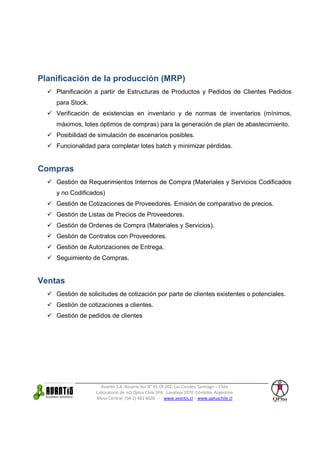Planificación de la producción (MRP)
    Planificación a partir de Estructuras de Productos y Pedidos de Clientes Pedidos
    para Stock.
    Verificación de existencias en inventario y de normas de inventarios (mínimos,
    máximos, lotes óptimos de compras) para la generación de plan de abastecimiento.
    Posibilidad de simulación de escenarios posibles.
    Funcionalidad para completar lotes batch y minimizar pérdidas.


Compras
    Gestión de Requerimientos Internos de Compra (Materiales y Servicios Codificados
    y no Codificados)
    Gestión de Cotizaciones de Proveedores. Emisión de comparativo de precios.
    Gestión de Listas de Precios de Proveedores.
    Gestión de Ordenes de Compra (Materiales y Servicios).
    Gestión de Contratos con Proveedores.
    Gestión de Autorizaciones de Entrega.
    Seguimiento de Compras.


Ventas
    Gestión de solicitudes de cotización por parte de clientes existentes o potenciales.
    Gestión de cotizaciones a clientes.
    Gestión de pedidos de clientes




                    Avantis S.A. Rosario Sur N° 91 Of.202, Las Condes, Santiago – Chile
                  Laboratorio de I+D Qplus Chile SPA. Lavalleja 1070 Córdoba, Argentina
                  Mesa Central: (56-2) 481 6020 - www.avantis.cl – www.qpluschile.cl
 