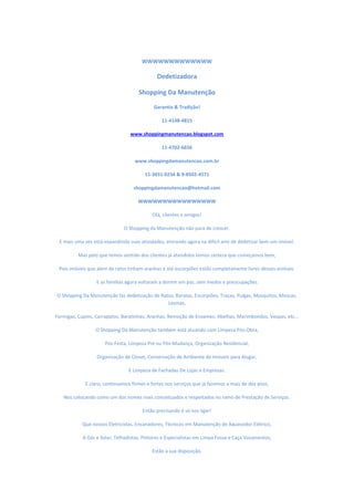 WWWWWWWWWWWWW
Dedetizadora
Shopping Da Manutenção
Garantia & Tradição!
11-4148-4815
www.shoppingmanutencao.blogspot.com
11-4702-6656
www.shoppingdamanutencao.com.br
11-3031-0234 & 9-8502-4571
shoppingdamanutencao@hotmail.com
WWWWWWWWWWWWWWWW
Olá, clientes e amigos!
O Shopping da Manutenção não para de crescer.
E mais uma vez está expandindo suas atividades, entrando agora na difícil arte de dedetizar bem um imóvel.
Mas pelo que temos sentido dos clientes já atendidos temos certeza que começamos bem,
Pois imóveis que além de ratos tinham aranhas e até escorpiões estão completamente livres desses animais.
E as famílias agora voltaram a dormir em paz, sem medos e preocupações.
O Shopping Da Manutenção faz dedetização de Ratos, Baratas, Escorpiões, Traças, Pulgas, Mosquitos, Moscas,
Lesmas,
Formigas, Cupins, Carrapatos, Baratinhas, Aranhas, Remoção de Enxames: Abelhas, Marimbondos, Vespas, etc...
O Shopping Da Manutenção também está atuando com Limpeza Pós-Obra,
Pós-Festa, Limpeza Pré ou Pós-Mudança, Organização Residencial,
Organização de Closet, Conservação de Ambiente de Imóveis para Alugar,
E Limpeza de Fachadas De Lojas e Empresas.
E claro, continuamos firmes e fortes nos serviços que já fazemos a mais de dez anos,
Nos colocando como um dos nomes mais conceituados e respeitados no ramo de Prestação de Serviços.
Então precisando é só nos ligar!
Que nossos Eletricistas, Encanadores, Técnicos em Manutenção de Aquecedor Elétrico,
A Gás e Solar, Telhadistas, Pintores e Especialistas em Limpa Fossa e Caça Vazamentos,
Estão a sua disposição.
 