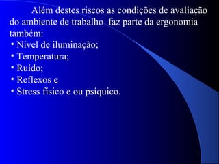 Além destes riscos as condições de avaliação
do ambiente de trabalho faz parte da ergonomia
também:
• Nível de iluminação;
• Temperatura;
• Ruído;
• Reflexos e
• Stress físico e ou psíquico.
 