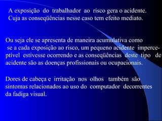 A exposição do trabalhador ao risco gera o acidente.
Cuja as conseqüências nesse caso tem efeito mediato.
Ou seja ele se apresenta de maneira acumulativa como
se a cada exposição ao risco, um pequeno acidente imperce-
ptível estivesse ocorrendo e as conseqüências deste tipo de
acidente são as doenças profissionais ou ocupacionais.
Dores de cabeça e irritação nos olhos também são
sintomas relacionados ao uso do computador decorrentes
da fadiga visual.
 