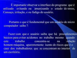 É importante observar a interface do programa que é
utilizado evitando ou amenizando o estado de stress,
Cansaço, irritação, e ou fadiga do usuário.
Portanto o que é fundamental que um usuário de micro
computador saiba ?
Fazer com que o usuário saiba que há procedimentos
básicos para evitar acidentes no trabalho mesmo quando
este trabalho concentra-se na relação
homem-máquina, aparentemente isento de riscos que é o
caso dos trabalhadores que se concentram no interior de
um escritório.
 