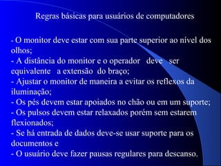 Regras básicas para usuários de computadores
- O monitor deve estar com sua parte superior ao nível dos
olhos;
- A distância do monitor e o operador deve ser
equivalente a extensão do braço;
- Ajustar o monitor de maneira a evitar os reflexos da
iluminação;
- Os pés devem estar apoiados no chão ou em um suporte;
- Os pulsos devem estar relaxados porém sem estarem
flexionados;
- Se há entrada de dados deve-se usar suporte para os
documentos e
- O usuário deve fazer pausas regulares para descanso.
 