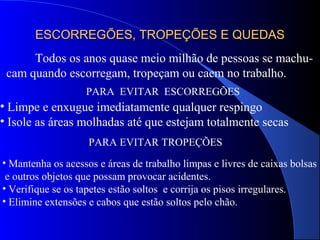 ESCORREGÕES, TROPEÇÕES E QUEDASESCORREGÕES, TROPEÇÕES E QUEDAS
Todos os anos quase meio milhão de pessoas se machu-
cam quando escorregam, tropeçam ou caem no trabalho.
PARA EVITAR ESCORREGÕES
• Limpe e enxugue imediatamente qualquer respingo
• Isole as áreas molhadas até que estejam totalmente secas
PARA EVITAR TROPEÇÕES
• Mantenha os acessos e áreas de trabalho limpas e livres de caixas bolsas
e outros objetos que possam provocar acidentes.
• Verifique se os tapetes estão soltos e corrija os pisos irregulares.
• Elimine extensões e cabos que estão soltos pelo chão.
 