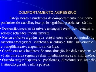 COMPORTAMENTO AGRESSIVOCOMPORTAMENTO AGRESSIVO
Esteja atento a mudanças de comportamento dos com-
panheiros de trabalho, isso pode significar problemas sérios.
• Depressão, acessos de raiva e ameaças devem ser levados a
sérios e relatados imediatamente.
• Nunca enfrente alguém que esteja com raiva ou agindo de
maneira ameaçadora. Mantenha-se calmo e fale suavemente
e tranqüilamente, enquanto sai da área.
• Confie em seus instintos. Se uma situação lhe deixa apreensivo
vá até uma área segura e relate imediatamente suas impressões.
• Quando surgir disputas ou problemas, direcione sua atenção
à situação gerada e não à pessoa.
 