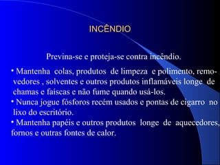 INCÊNDIOINCÊNDIO
Previna-se e proteja-se contra incêndio.
• Mantenha colas, produtos de limpeza e polimento, remo-
vedores , solventes e outros produtos inflamáveis longe de
chamas e faíscas e não fume quando usá-los.
• Nunca jogue fósforos recém usados e pontas de cigarro no
lixo do escritório.
• Mantenha papéis e outros produtos longe de aquecedores,
fornos e outras fontes de calor.
 