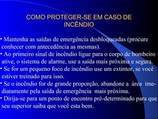 COMO PROTEGER-SE EM CASO DECOMO PROTEGER-SE EM CASO DE
INCÊNDIOINCÊNDIO
• Mantenha as saídas de emergência desbloqueadas (procure
conhecer com antecedência as mesmas).
• Ao primeiro sinal de incêndio ligue para o corpo de bombeiro
ative, o sistema de alarme, use a saída mais próxima e segura.
• Se for um pequeno foco de incêndio use um extintor, se você
estiver treinado para isso.
• Se o incêndio for de grande proporção, abandone a área ime-
diatamente pela saída de emergência mais próxima.
• Dirija-se para um ponto de encontro pré-determinado para que
seu superior saiba que você esta bem.
 