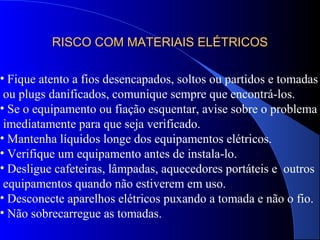RISCO COM MATERIAIS ELÉTRICOSRISCO COM MATERIAIS ELÉTRICOS
• Fique atento a fios desencapados, soltos ou partidos e tomadas
ou plugs danificados, comunique sempre que encontrá-los.
• Se o equipamento ou fiação esquentar, avise sobre o problema
imediatamente para que seja verificado.
• Mantenha líquidos longe dos equipamentos elétricos.
• Verifique um equipamento antes de instala-lo.
• Desligue cafeteiras, lâmpadas, aquecedores portáteis e outros
equipamentos quando não estiverem em uso.
• Desconecte aparelhos elétricos puxando a tomada e não o fio.
• Não sobrecarregue as tomadas.
 
