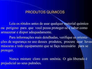 PRODUTOS QUÍMICOSPRODUTOS QUÍMICOS
Leia os rótulos antes de usar qualquer material químico
ou perigoso para que você possa proteger-se e saber como
armazenar e dispor adequadamente.
Para informações mais detalhadas, verifique as orienta-
ções de segurança no uso desses produtos, procure usar luvas,
máscaras e todo equipamento que se faça necessário para se
proteger.
Nunca misture cloro com amônia. O gás liberado é
prejudicial ao seus pulmões.
 