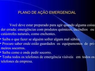 PLANO DE AÇÃO EMERGENCIALPLANO DE AÇÃO EMERGENCIAL
Você deve estar preparado para agir quando alguma coisa
der errada: emergências com produtos químicos, incêndios ou
catástrofes naturais, como enchentes.
• Saiba o que fazer se alguém sofrer algum mal súbito.
• Procure saber onde estão guardados os equipamentos de pri-
meiros socorros.
• Saiba como e onde pedir socorro.
• Tenha todos os telefones de emergência visíveis em todos os
telefones da empresa.
 