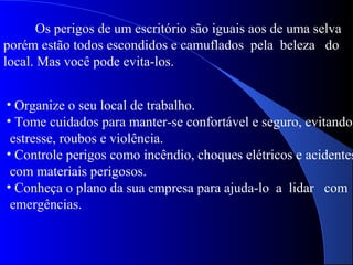Os perigos de um escritório são iguais aos de uma selva
porém estão todos escondidos e camuflados pela beleza do
local. Mas você pode evita-los.
• Organize o seu local de trabalho.
• Tome cuidados para manter-se confortável e seguro, evitando
estresse, roubos e violência.
• Controle perigos como incêndio, choques elétricos e acidentes
com materiais perigosos.
• Conheça o plano da sua empresa para ajuda-lo a lidar com
emergências.
 