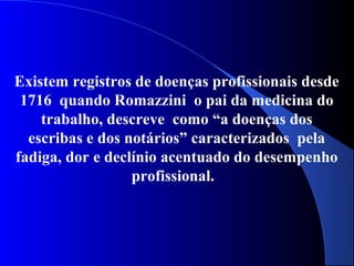 Existem registros de doenças profissionais desde
1716 quando Romazzini o pai da medicina do
trabalho, descreve como “a doenças dos
escribas e dos notários” caracterizados pela
fadiga, dor e declínio acentuado do desempenho
profissional.
 