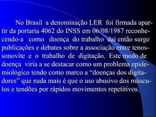 No Brasil a denominação LER foi firmada apar-
tir da portaria 4062 do INSS em 06/08/1987 reconhe-
cendo-a como doença do trabalho daí então surge
publicações e debates sobre a associação entre tenos-
sonovite e o trabalho de digitação. Este modo de
doença viria a se destacar como um problema epide-
miológico tendo como marco a “doenças dos digita-
dores” que nada mais é que o uso abusivo dos múscu-
los e tendões por rápidos movimentos repetitivos.
 