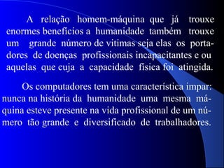 A relação homem-máquina que já trouxe
enormes benefícios a humanidade também trouxe
um grande número de vitimas seja elas os porta-
dores de doenças profissionais incapacitantes e ou
aquelas que cuja a capacidade física foi atingida.
Os computadores tem uma característica impar:
nunca na história da humanidade uma mesma má-
quina esteve presente na vida profissional de um nú-
mero tão grande e diversificado de trabalhadores.
 