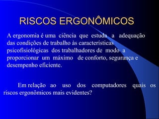 RISCOS ERGONÔMICOSRISCOS ERGONÔMICOS
A ergonomia é uma ciência que estuda a adequação
das condições de trabalho às características
psicofisiológicas dos trabalhadores de modo a
proporcionar um máximo de conforto, segurança e
desempenho eficiente.
Em relação ao uso dos computadores quais os
riscos ergonômicos mais evidentes?
 