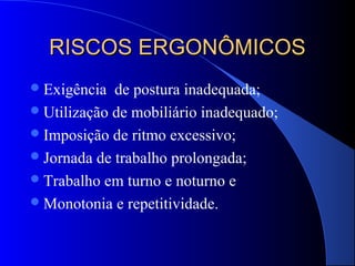 RISCOS ERGONÔMICOSRISCOS ERGONÔMICOS
Exigência de postura inadequada;
Utilização de mobiliário inadequado;
Imposição de ritmo excessivo;
Jornada de trabalho prolongada;
Trabalho em turno e noturno e
Monotonia e repetitividade.
 