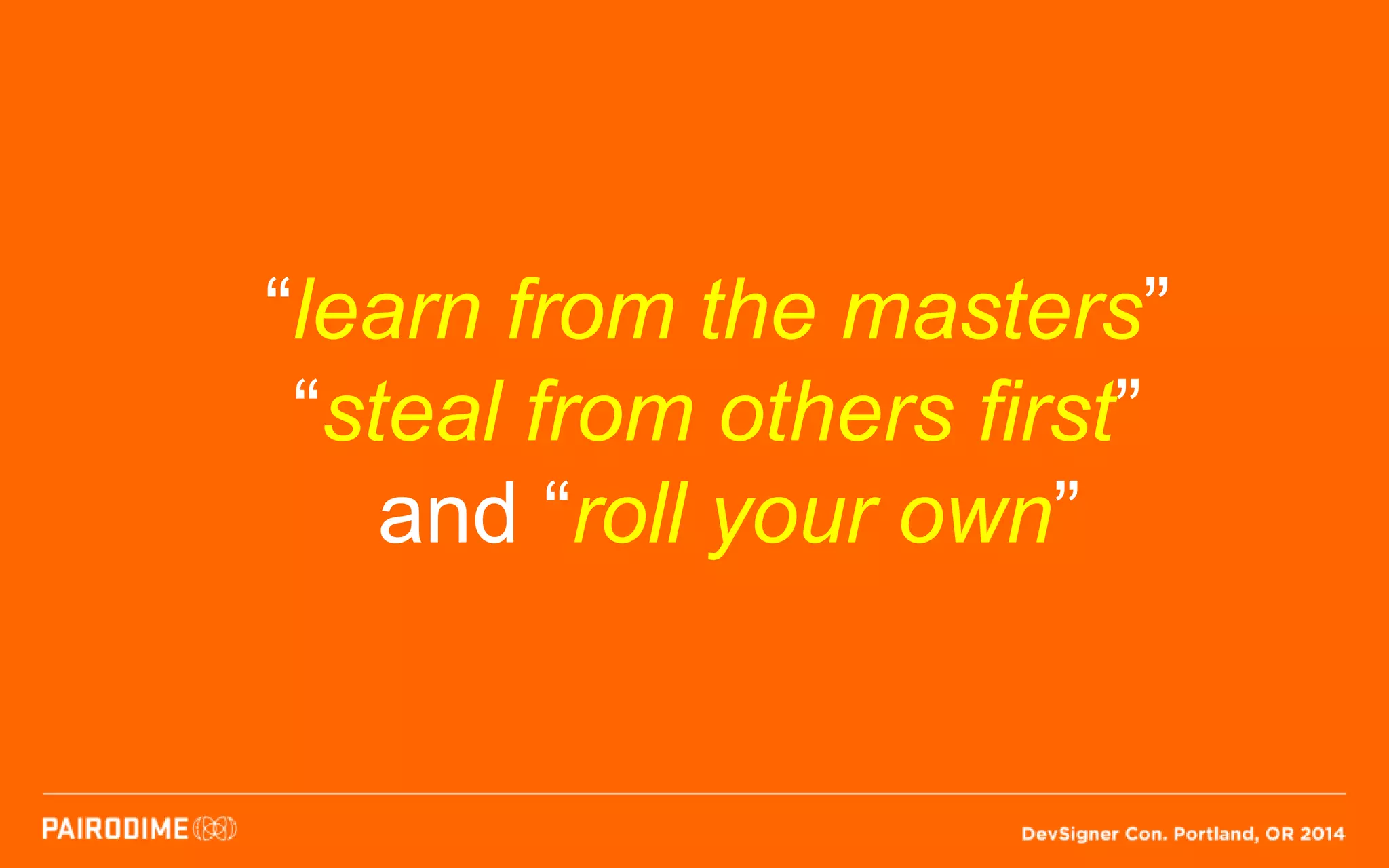 “learn from the masters”
“steal from others first”
and “roll your own”
 