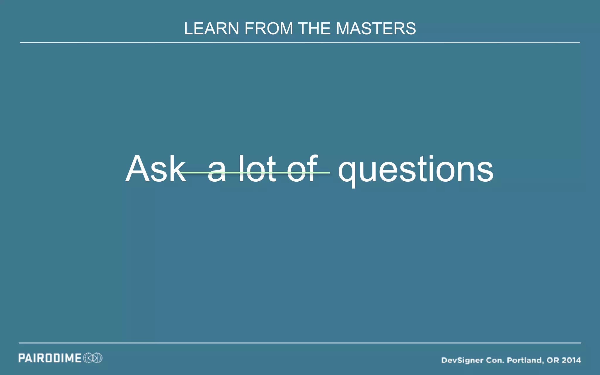 LEARN FROM THE MASTERS
Ask a lot of questions
 
