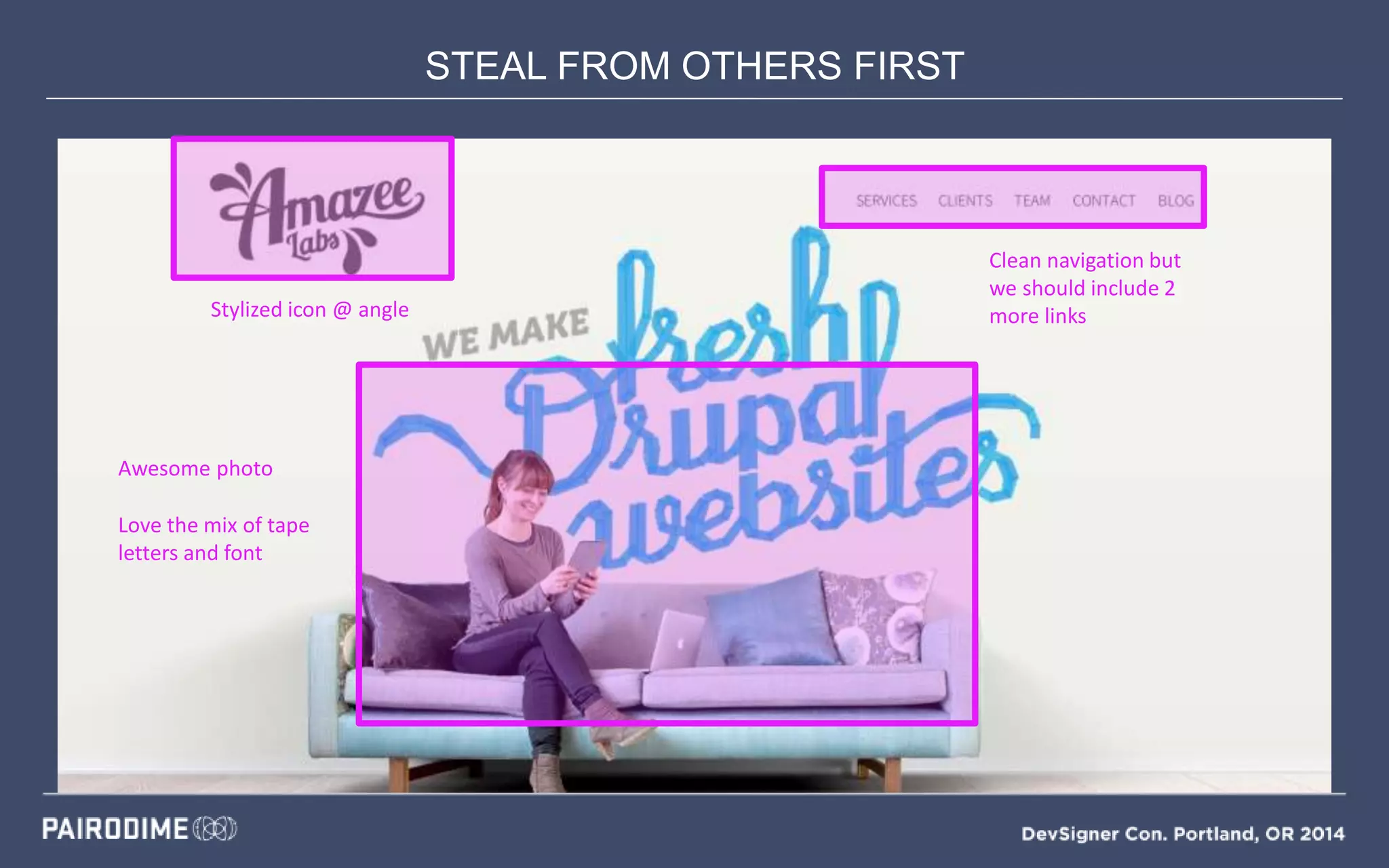 STEAL FROM OTHERS FIRST
Mood Boards
Stylized icon @ angle
Clean navigation but
we should include 2
more links
Awesome photo
Love the mix of tape
letters and font
 