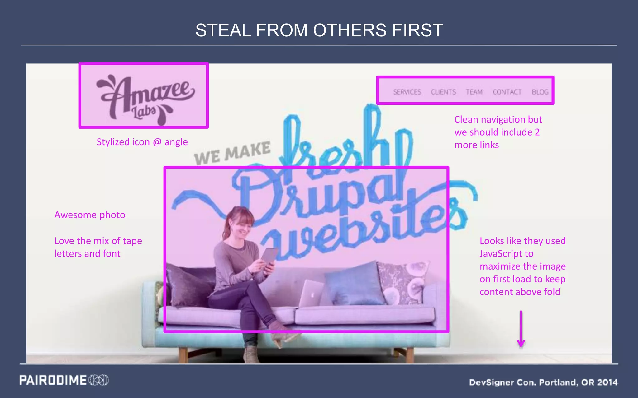 STEAL FROM OTHERS FIRST
Mood Boards
Stylized icon @ angle
Clean navigation but
we should include 2
more links
Awesome photo
Love the mix of tape
letters and font
Looks like they used
JavaScript to
maximize the image
on first load to keep
content above fold
 