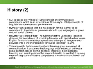 History (2)
• CLT is based on Hymes’s (1966) concept of communicative
competence which is an extension of Chomsky’s (1965) concepts of
linguistic competence and performance.
• Hymes (1966) posited that it is not enough for the learner to be
competent in linguistics or grammar alone to use language in a given
cultural social context.
• Howatt (1984) stated that "The Communicative Language Teaching
stresses the importance of providing learners with opportunities to use
English for communicative purposes and attempts to integrate such
activities into a wider program of language teaching" (p. 27).
• This approach, both instructional and learning goals are aimed at
communication. It assumes that language does not occur without a
social context. Based on this concept, therefore, both language
teaching and learning should be accomplished in its context. Learning
emphasizing communicative competence is now commonplace in the
world.
Zhou G. & Niu X. (2015). Journal of Language Teaching and Research. Approaches to Language Teaching and Learning, 6(4), 800-801
 