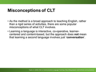 Misconceptions of CLT
• As the method is a broad approach to teaching English, rather
than a rigid series of activities, there are some popular
misconceptions of what CLT involves.
• Learning a language is interactive, co-operative, learner-
centered and content-based, but the approach does not mean
that learning a second language involves just ‘conversation‘.
Taylor, A. (2010, Feb 1). Communicative Language Teaching. http://blog.tjtaylor.net/method-communicative/
 