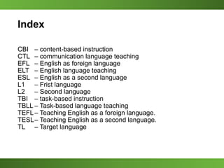 Index
CBI – content-based instruction
CTL – communication language teaching
EFL – English as foreign language
ELT – English language teaching
ESL – English as a second language
L1 – Frist language
L2 – Second language
TBI – task-based instruction
TBLL – Task-based language teaching
TEFL– Teaching English as a foreign language.
TESL– Teaching English as a second language.
TL – Target language
 