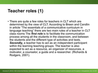Teacher roles (1)
• There are quite a few roles for teachers in CLT which are
determined by the view of CLT. According to Breen and Candlin
in article “The essentials of a communicative curriculum in
language teaching” there are two main rules of a teacher in CLT
class rooms The first role is to facilitate the communication
process among all the students in the classroom, and between
the students and the different type of activities and texts.
Secondly, a teacher has to act as an independent participant
within the learning teaching groups. The teacher is also
expected to act as a resource, an organizer of resources, a
motivator, a counselor, a guide and a researcher. (Richards &
Rodgers, 2001).
Ansarey D. (2012). ASA University Review. Communicative Language Teaching in EFL Contexts: Teachers Attitude and Perception in Bangladesh, 6(1). 62-69
 