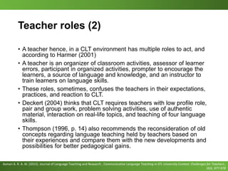 Teacher roles (2)
• A teacher hence, in a CLT environment has multiple roles to act, and
according to Harmer (2001)
• A teacher is an organizer of classroom activities, assessor of learner
errors, participant in organized activities, prompter to encourage the
learners, a source of language and knowledge, and an instructor to
train learners on language skills.
• These roles, sometimes, confuses the teachers in their expectations,
practices, and reaction to CLT.
• Deckert (2004) thinks that CLT requires teachers with low profile role,
pair and group work, problem solving activities, use of authentic
material, interaction on real-life topics, and teaching of four language
skills.
• Thompson (1996, p. 14) also recommends the reconsideration of old
concepts regarding language teaching held by teachers based on
their experiences and compare them with the new developments and
possibilities for better pedagogical gains.
Asmari A. R. A. Al. (2015). Journal of Language Teaching and Research , Communicative Language Teaching in EFL University Context: Challenges for Teachers ,
(6)5, 977-978
 