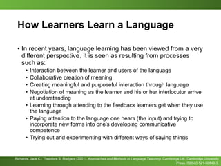 How Learners Learn a Language
• In recent years, language learning has been viewed from a very
different perspective. It is seen as resulting from processes
such as:
• Interaction between the learner and users of the language
• Collaborative creation of meaning
• Creating meaningful and purposeful interaction through language
• Negotiation of meaning as the learner and his or her interlocutor arrive
at understanding
• Learning through attending to the feedback learners get when they use
the language
• Paying attention to the language one hears (the input) and trying to
incorporate new forms into one’s developing communicative
competence
• Trying out and experimenting with different ways of saying things
Richards, Jack C.; Theodore S. Rodgers (2001). Approaches and Methods in Language Teaching. Cambridge UK: Cambridge University
Press. ISBN 0-521-00843-3.
 