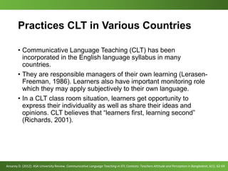 Practices CLT in Various Countries
• Communicative Language Teaching (CLT) has been
incorporated in the English language syllabus in many
countries.
• They are responsible managers of their own learning (Lerasen-
Freeman, 1986). Learners also have important monitoring role
which they may apply subjectively to their own language.
• In a CLT class room situation, learners get opportunity to
express their individuality as well as share their ideas and
opinions. CLT believes that “learners first, learning second”
(Richards, 2001).
Ansarey D. (2012). ASA University Review. Communicative Language Teaching in EFL Contexts: Teachers Attitude and Perception in Bangladesh, 6(1). 62-69
 