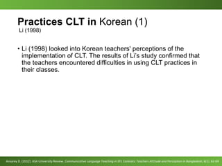Practices CLT in Korean (1)
Li (1998)
• Li (1998) looked into Korean teachers' perceptions of the
implementation of CLT. The results of Li’s study confirmed that
the teachers encountered difficulties in using CLT practices in
their classes.
Ansarey D. (2012). ASA University Review. Communicative Language Teaching in EFL Contexts: Teachers Attitude and Perception in Bangladesh, 6(1). 62-69
 