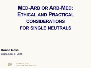 Donna Ross
September 8, 2015
MED-ARB OR ARB-MED:
ETHICAL AND PRACTICAL
CONSIDERATIONS
FOR SINGLE NEUTRALS
 