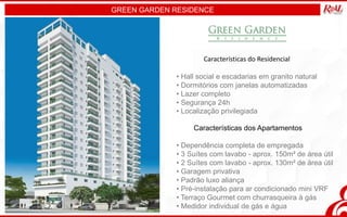 GREEN GARDEN RESIDENCE
Características dos Apartamentos
• Dependência completa de empregada
• 3 Suítes com lavabo - aprox. 150m² de área útil
• 2 Suítes com lavabo - aprox. 130m² de área útil
• Garagem privativa
• Padrão luxo aliança
• Pré-instalação para ar condicionado mini VRF
• Terraço Gourmet com churrasqueira à gás
• Medidor individual de gás e água
Características do Residencial
• Hall social e escadarias em granito natural
• Dormitórios com janelas automatizadas
• Lazer completo
• Segurança 24h
• Localização privilegiada
 