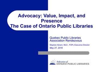 Advocacy: Value, Impact, and
Presence
The Case of Ontario Public Libraries
Quebec Public Libraries
Association Rendezvous
Stephen Abram, MLS , FOPL Executive Director
May 27, 2016
 