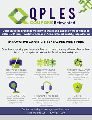 Qples gives the brand the freedom to create and launch offers in-house on
all Social Media, Newsletters, Banner Ads, and traditional digital platforms

INNOVATIVE CAPABILITIES • NO PER-PRINT FEES	
  
Qples flat-rate pricing gives brands the freedom to launch as many different offers as they’d
like with no set up fee or per-print fee, for a low flat-monthly rate.

NO PRINT DRIVER

DO-IT-YOURSELF

Qples requires no software to
download improving the
customer experience

Create, Launch, and Manage
campaigns in real time all from the
Qples Dashboard

DETAILED ANALYTICS
The Qples dashboard provides
detailed shopper data from
every consumer that prints
your offers

	
  

GEO TARGETING
Allows brands to target
distribution to specific
geographic areas.

CONSUMER SUPPORT

SECURE

With Qples, you never need to worry
about consumers not printing. We
provide support to ensure everyone
gets their coupon.

Qples provides top security in
the industry with ten levels of
fraud prevention

Contact	
  us	
  today	
  to	
  arrange	
  an	
  online	
  demo	
  
Evan@qples.com	
   	
  	
  800.483.7020	
  

 