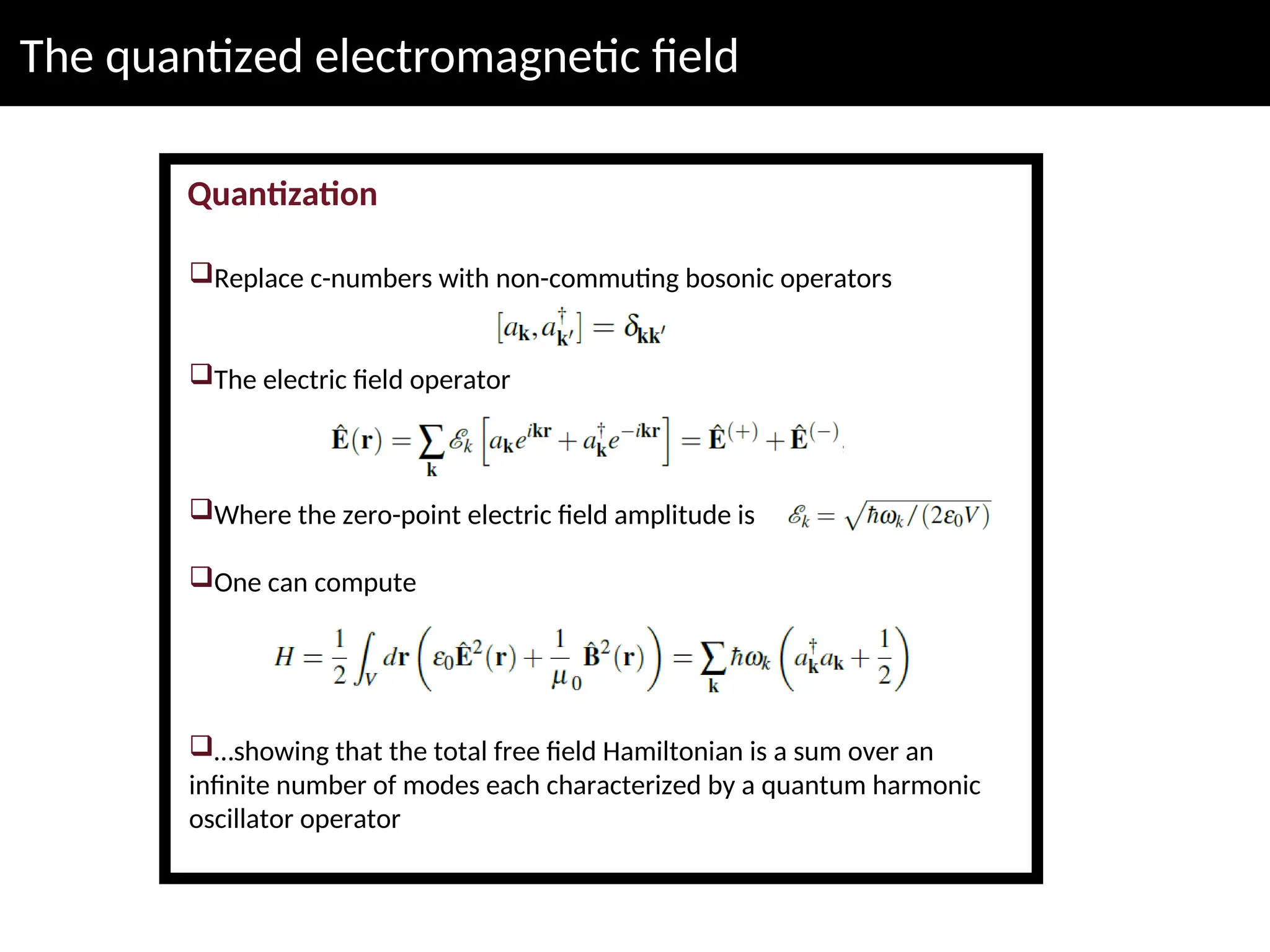 The quantized electromagnetic field
Quantization
Replace c-numbers with non-commuting bosonic operators
The electric field operator
Where the zero-point electric field amplitude is
One can compute
…showing that the total free field Hamiltonian is a sum over an
infinite number of modes each characterized by a quantum harmonic
oscillator operator
 
