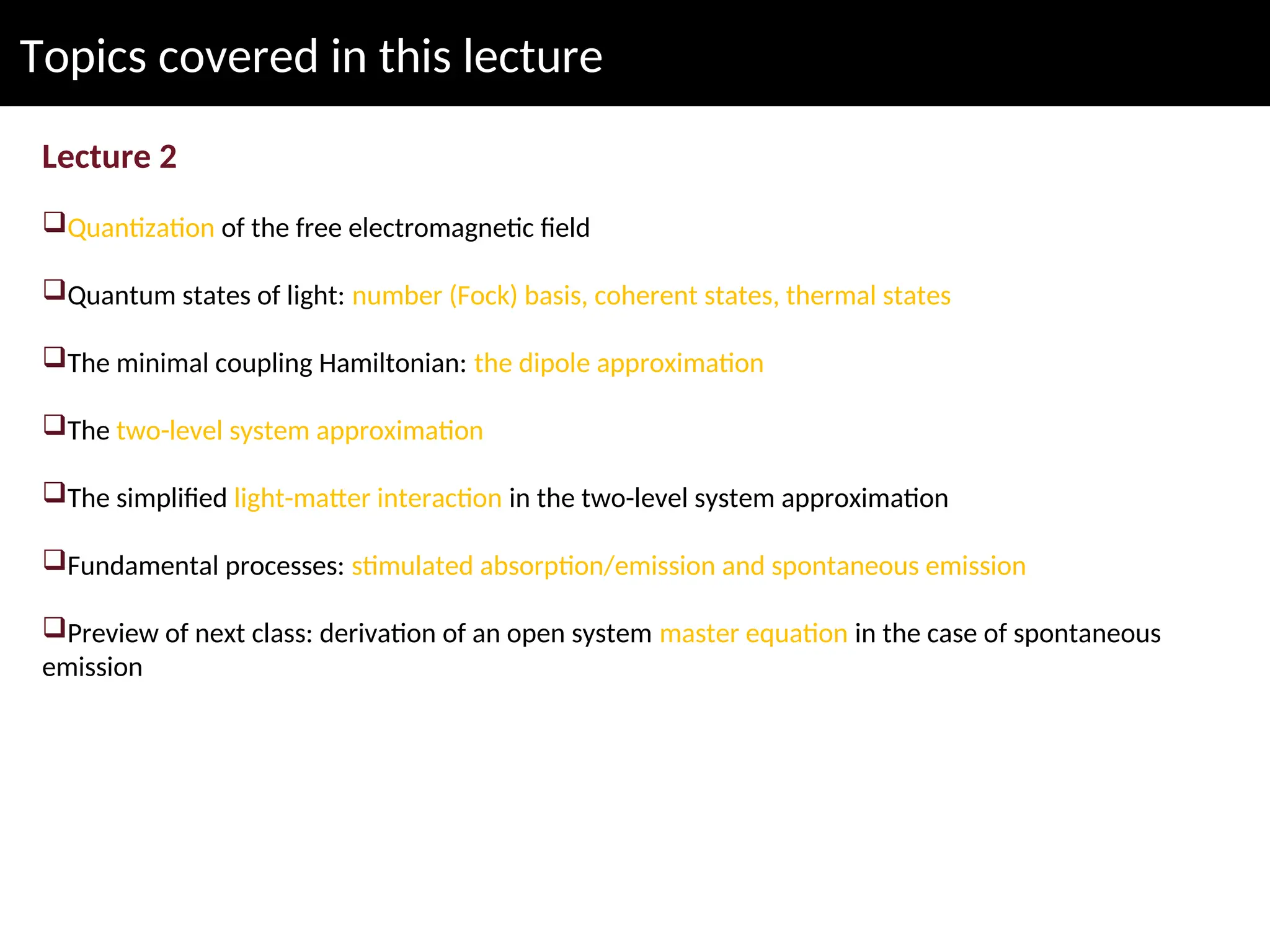 Topics covered in this lecture
Lecture 2
Quantization of the free electromagnetic field
Quantum states of light: number (Fock) basis, coherent states, thermal states
The minimal coupling Hamiltonian: the dipole approximation
The two-level system approximation
The simplified light-matter interaction in the two-level system approximation
Fundamental processes: stimulated absorption/emission and spontaneous emission
Preview of next class: derivation of an open system master equation in the case of spontaneous
emission
 