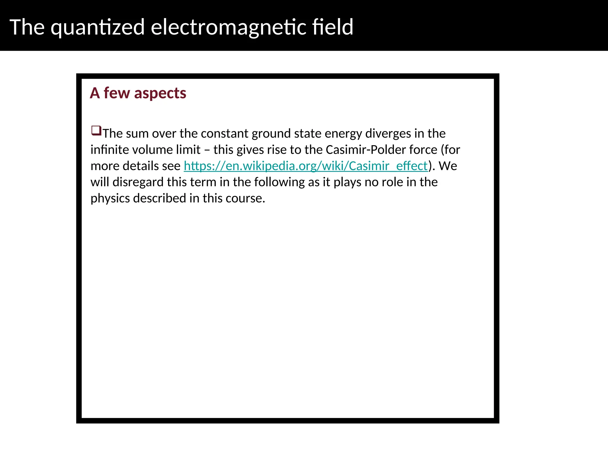 The quantized electromagnetic field
A few aspects
The sum over the constant ground state energy diverges in the
infinite volume limit – this gives rise to the Casimir-Polder force (for
more details see https://en.wikipedia.org/wiki/Casimir_effect). We
will disregard this term in the following as it plays no role in the
physics described in this course.
 