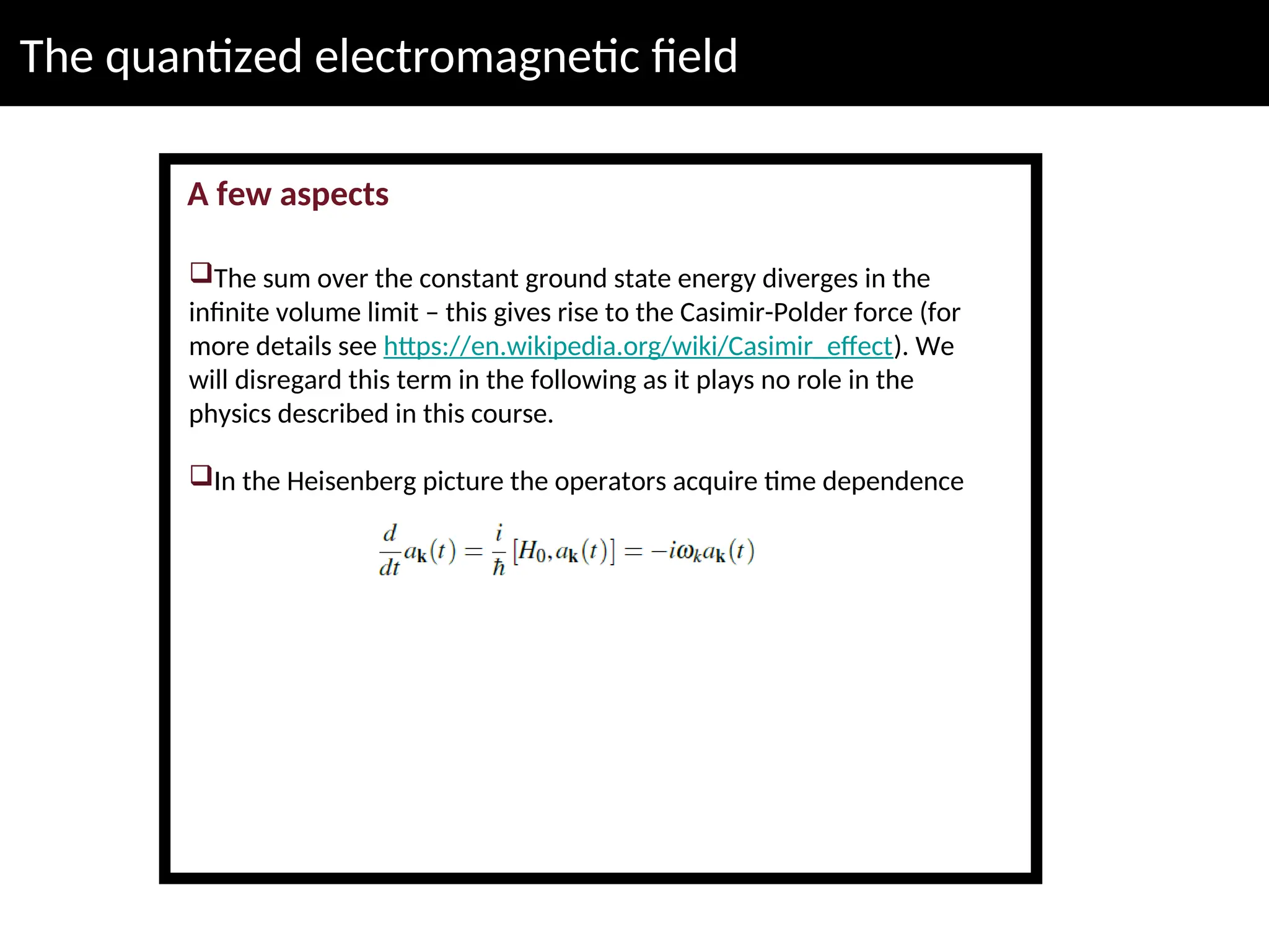 The quantized electromagnetic field
A few aspects
The sum over the constant ground state energy diverges in the
infinite volume limit – this gives rise to the Casimir-Polder force (for
more details see https://en.wikipedia.org/wiki/Casimir_effect). We
will disregard this term in the following as it plays no role in the
physics described in this course.
In the Heisenberg picture the operators acquire time dependence
 