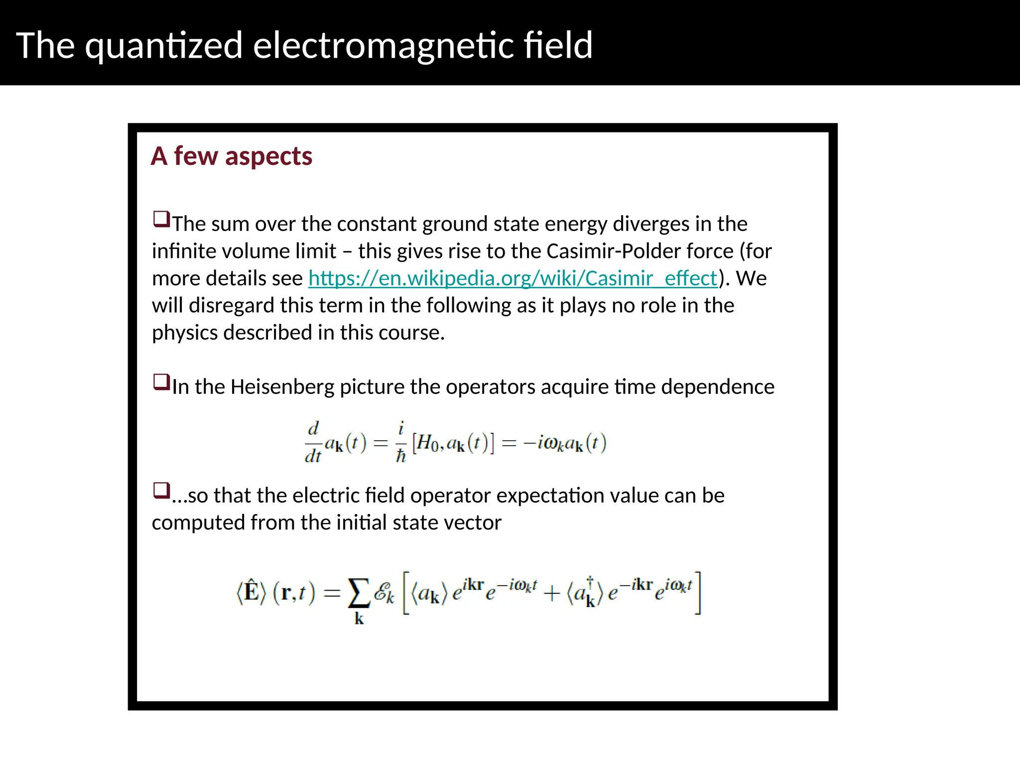 The quantized electromagnetic field
A few aspects
The sum over the constant ground state energy diverges in the
infinite volume limit – this gives rise to the Casimir-Polder force (for
more details see https://en.wikipedia.org/wiki/Casimir_effect). We
will disregard this term in the following as it plays no role in the
physics described in this course.
In the Heisenberg picture the operators acquire time dependence
…so that the electric field operator expectation value can be
computed from the initial state vector
 