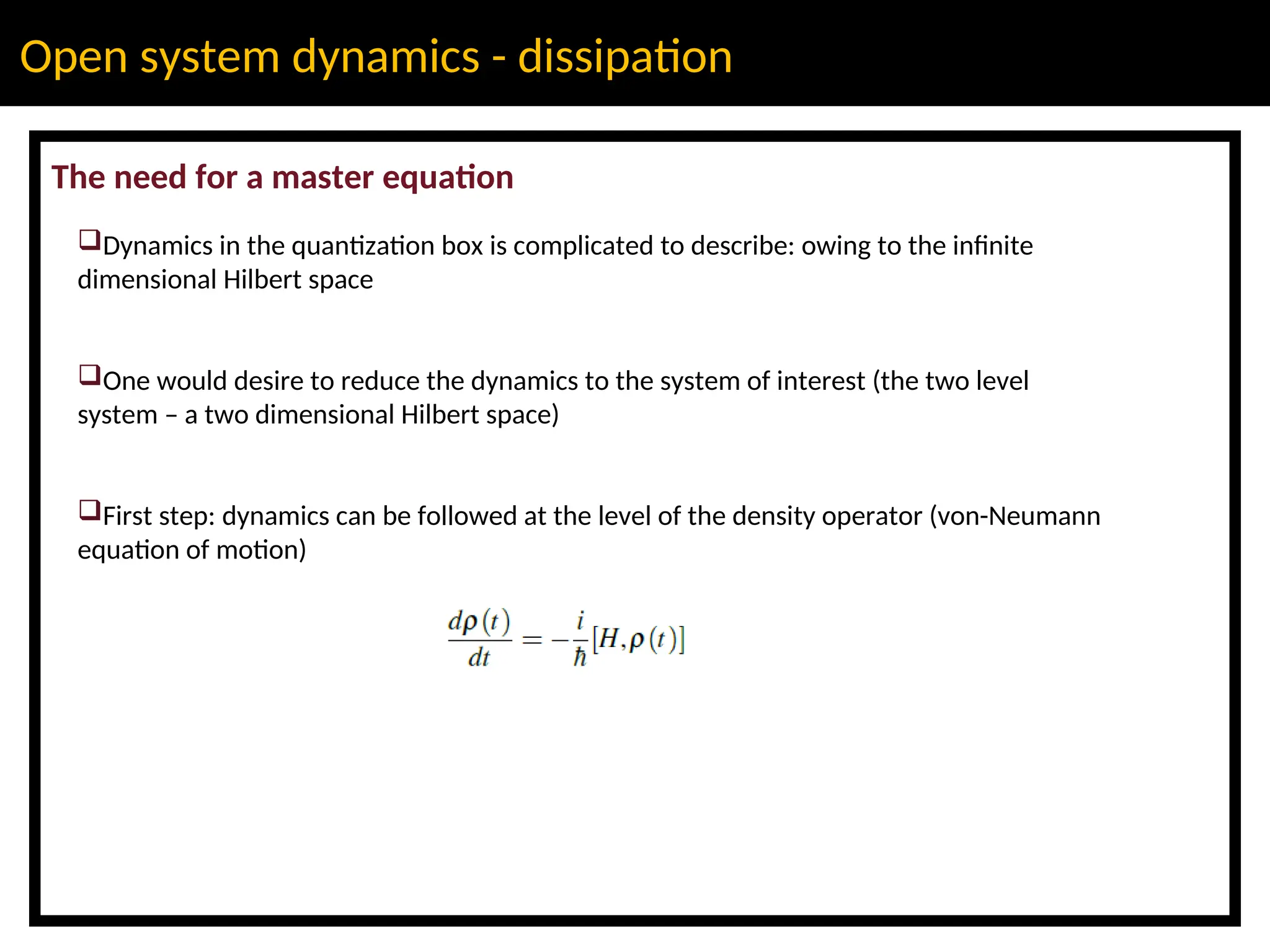 Open system dynamics - dissipation
The need for a master equation
Dynamics in the quantization box is complicated to describe: owing to the infinite
dimensional Hilbert space
One would desire to reduce the dynamics to the system of interest (the two level
system – a two dimensional Hilbert space)
First step: dynamics can be followed at the level of the density operator (von-Neumann
equation of motion)
 