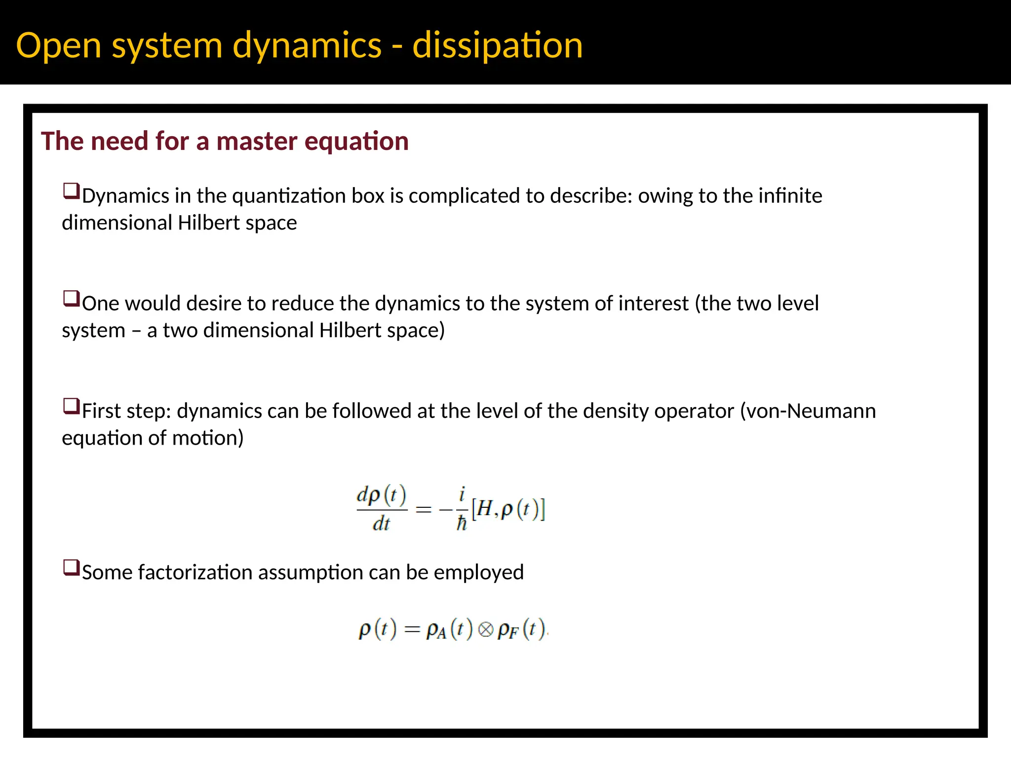 Open system dynamics - dissipation
The need for a master equation
Dynamics in the quantization box is complicated to describe: owing to the infinite
dimensional Hilbert space
One would desire to reduce the dynamics to the system of interest (the two level
system – a two dimensional Hilbert space)
First step: dynamics can be followed at the level of the density operator (von-Neumann
equation of motion)
Some factorization assumption can be employed
 