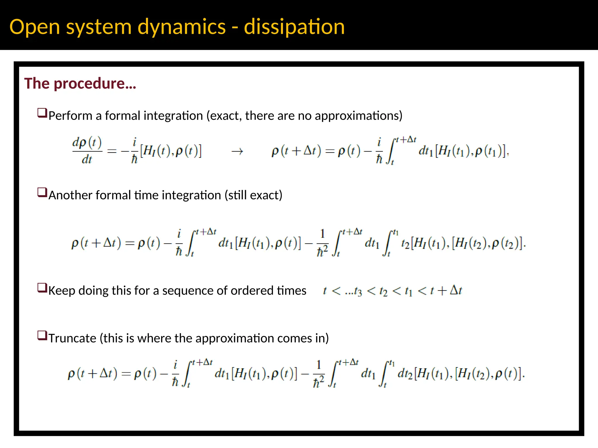 Open system dynamics - dissipation
The procedure…
Perform a formal integration (exact, there are no approximations)
Another formal time integration (still exact)
Keep doing this for a sequence of ordered times
Truncate (this is where the approximation comes in)
 