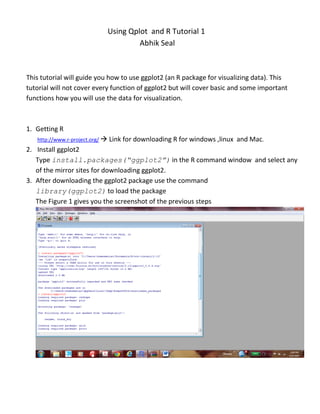 Using Qplot and R Tutorial 1
                                    Abhik Seal



This tutorial will guide you how to use ggplot2 (an R package for visualizing data). This
tutorial will not cover every function of ggplot2 but will cover basic and some important
functions how you will use the data for visualization.



1. Getting R
   http://www.r-project.org/  Link for downloading R for windows ,linux   and Mac.
2. Install ggplot2
   Type install.packages(“ggplot2”) in the R command window and select any
   of the mirror sites for downloading ggplot2.
3. After downloading the ggplot2 package use the command
   library(ggplot2) to load the package
   The Figure 1 gives you the screenshot of the previous steps
 