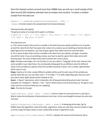 Since the dataset contain around more than 50000 rows we will use a small sample of the
data around 250 randomly selected rows to analyse and visualize. To select a random
sample from the data use

>dsmall <- diamonds[sample(nrow(diamonds), 250), ]
>dsmall # dsmall contains the sampled data from diamond dataset.

Plotting the data with qplot()
The general syntax of a simple call to qplot is as follows:
> qplot(x = ???, y = ???, data = ???, color = ???, shape = ???, geom =
???, main = "my plot title").

The arguments are:
x - The x values to plot; they must be a variable in the data frame you specify and there are no quotes
around the name.N ote that if you give only x values (no y values), you are plotting univariate data and
qplot figures this out.However, you have to give a geom that makes sense for univariate data.
y- The y values to plot; they must be a variable in the data frame you specify, and again, no quotes
around the name. If you are providing y values, you have to specify a geom that makes sense with
bivariate data. The name of data frame which contains the x and y values.
Color- Perhaps surprisingly, not a set of colors to use, but rather a "mapping" of the color scheme onto
some variable in your data frame. You are basically telling qplot to use different colors for different
values of the variable you specify; hence this variable should be a factor, not a number. qplot decides
which colors to use.
Shape- Exactly as for color, except different symbols will be used for each value of the variable you
specify. Note that you can use either color = ?? or shape = ?? or both, depending upon how you want
your plot to look. Qplot decides which symbols to use.
Geom- A "geom" specication, which is basically a list of keywords describing what to plot. Common
examples are "histogram", "density", "line", "point" which pretty much do what they say. The geom must
make sense for the kind of data you are supplying.
Main- The title for the plot.

> qplot(price, carat, data = dsmall) # price is taken in x axis and carat in y axis fig 3 a
#Fig 3a shows the distribution of diamonds price and carat. As the carat (weight) increases the price also
increases

> qplot(log(price),log(carat), data = dsmall) # taking log of the data. fig 3 b
#Fig3b shows the logarithmic scale of the data. Logarithmic scales are used when amount of data is huge
so as the range.The figure shows a linear relationship of data in logarithmic scale.

>qplot(carat,x*y*z,data=dsmall) # x*y*z indicates the volume of the diamond. fig 3 c
 