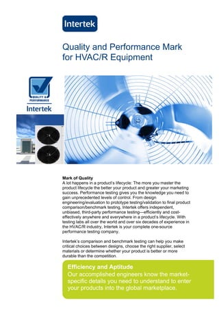 Quality and Performance Mark
for HVAC/R Equipment




Mark of Quality
A lot happens in a product’s lifecycle: The more you master the
product lifecycle the better your product and greater your marketing
success. Performance testing gives you the knowledge you need to
gain unprecedented levels of control. From design
engineering/evaluation to prototype testing/validation to final product
comparison/benchmark testing, Intertek offers independent,
unbiased, third-party performance testing—efficiently and cost-
effectively anywhere and everywhere in a product’s lifecycle. With
testing labs all over the world and over six decades of experience in
the HVAC/R industry, Intertek is your complete one-source
performance testing company.

Intertek’s comparison and benchmark testing can help you make
critical choices between designs, choose the right supplier, select
materials or determine whether your product is better or more
durable than the competition.

  Efficiency and Aptitude
  Our accomplished engineers know the market-
  specific details you need to understand to enter
  your products into the global marketplace.
 