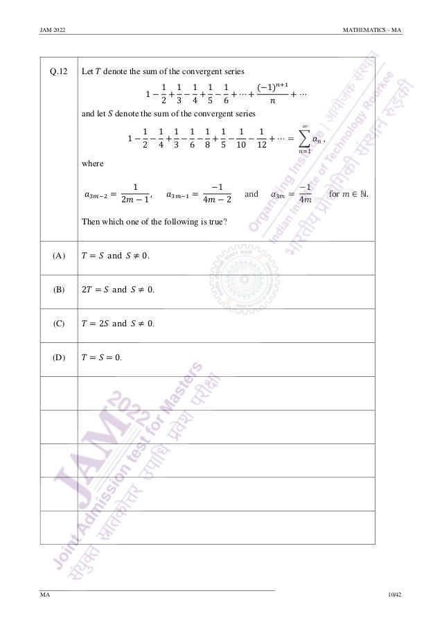 JAM 2022 MATHEMATICS - MA
MA 10/42
Q.12 Let 𝑇 denote the sum of the convergent series
1 −
1
2
+
1
3
−
1
4
+
1
5
−
1
6
+ ⋯ +
(−1)𝑛+1
𝑛
+ ⋯
and let 𝑆 denote the sum of the convergent series
1 −
1
2
−
1
4
+
1
3
−
1
6
−
1
8
+
1
5
−
1
10
−
1
12
+ ⋯ = ∑ 𝑎𝑛
∞
𝑛=1
,
where
𝑎3𝑚−2 =
1
2𝑚 − 1
, 𝑎3𝑚−1 =
−1
4𝑚 − 2
and 𝑎3𝑚 =
−1
4𝑚
for 𝑚 ∈ ℕ.
Then which one of the following is true?
(A) 𝑇 = 𝑆 and 𝑆 ≠ 0.
(B) 2𝑇 = 𝑆 and 𝑆 ≠ 0.
(C) 𝑇 = 2𝑆 and 𝑆 ≠ 0.
(D) 𝑇 = 𝑆 = 0.
 