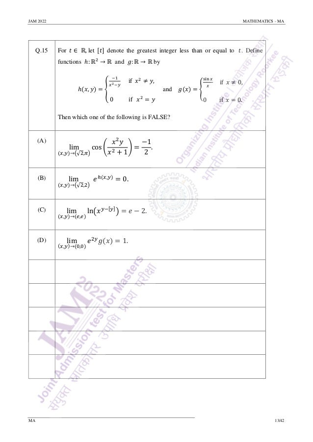 JAM 2022 MATHEMATICS - MA
MA 13/42
Q.15 For 𝑡 ∈ ℝ, let [𝑡] denote the greatest integer less than or equal to 𝑡. Define
functions ℎ: ℝ2
→ ℝ and 𝑔: ℝ → ℝ by
ℎ(𝑥, 𝑦) = {
−1
𝑥2−𝑦
if 𝑥2
≠ 𝑦,
0 if 𝑥2
= 𝑦
and 𝑔(𝑥) = {
sin 𝑥
𝑥
if 𝑥 ≠ 0,
0 if 𝑥 = 0.
Then which one of the following is FALSE?
(A)
lim
(𝑥,𝑦)→(√2,𝜋)
cos (
𝑥2
𝑦
𝑥2 + 1
) =
−1
2
.
(B) lim
(𝑥,𝑦)→(√2,2)
𝑒ℎ(𝑥,𝑦)
= 0.
(C) lim
(𝑥,𝑦)→(𝑒,𝑒)
ln(𝑥𝑦−[𝑦]
) = 𝑒 − 2.
(D) lim
(𝑥,𝑦)→(0,0)
𝑒2𝑦
𝑔(𝑥) = 1.
 